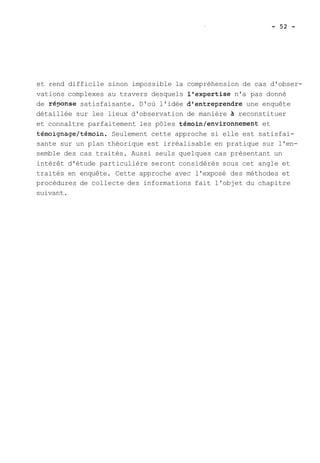 et rend difficile sinon impossible la compréhension de cas d'obser-vations 
complexes au travers desquels l'expertise n'a pas donné 
de r&onse satisfaisante. D'où l'idée d'entreprendre une enquête 
détaillée sur les lieux d'observation de manière à reconstituer 
et connaître parfaitement les pôles témoin/environnement et 
témoignage/témoin. Seulement cette approche si elle est satisfai-sante 
sur un plan théorique est irréalisable en pratique sur l'en-semble 
des cas traités. Aussi seuls quelques cas présentant un 
intérêt d'étude particulière seront considérés sous cet angle et 
traités en enquête. Cette approche avec l'exposé des méthodes et 
procédures de collecte des informations fait l'objet du chapitre 
suivant. 
 