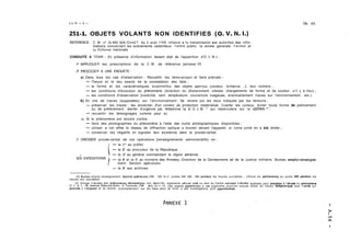 251-1. OBJETS VOLANTS NON IDENTIFIES (O. V. N. 1.) 
REFERENCE C M no 32 600 MAIGend T du 2 aoüt 1968 relative a Io transmission aux autorites des infor-tiiations 
concernant les evenenients calamiteux. l ordre public. la sürete generale. I'artnee et 
13 Defense nationale 
CONDUITE A TENIR : En présence d'information faisant état de l'apparition d'O. V. N. 1. : 
i0 APPLIQUER les prescriptions de la C.M. de référence [annexe Il) 
2" PROCEDER A UNE ENOUETE : 
a) Dans tous les cas d'observation : Recueillir les témoign3ges et faire préciser : 
- l'heure et le lieu exacts de la constatation des faits ; 
- la forme et les caractéristiques essentielles des objets apercus (couleur. brillance. ... ). leur nombre ; 
- les conditions d'évolution du phénornene (direction du déplaccment, vitesse. changements de forme et de couleur. s'il y a lieu) ; 
- les conditions d'observation [visibilité. vent. température. couverture nuageuse, éventuellement traces sur I'environnement. etc.). 
b) En cris de traces (supposées) sur I'environnement: Se rendre sur les lieux indiqués par les témoins : 
- préserver les traces : les encercler d'un cordon de protection matérialisé. Ccarter les curieux. éviter toute forme de piétinement 
ou de prélèvement. alerter d'urgence par téléphone la 0. G. J. M. "' qui répercutera sur le GEPAN ;'' : 
- recueillir les témoignages comme pour a). 
C) Si le phénomène est encore visible : 
- faire des photographies du phénomène à l'aide des outils photographiques disponibles : 
- utiliser a cet effrt le réseau de diffraction optique a monter devant l'appareil. si votre unité en a été dotée : 
- conserver les négatifs et signaler leur existence dans le procès-verbal. 
3' DRESSER procès-verbal de vos opérations [renseignements administratifs) en : 
 - la 1" au préfet. 
- la 2' au procureur de la République. 
SIX EXPEDITIONS - la 3' au général commandant la région aérienne. 
- la 4' et la 5' au ministre des Armées. Direction de la Gendarmerie et de la Justice militaire. Bureau emploi-renseigne-ment. 
Section opérations. 
- la 6' aux archives. 
- 
(1) Bureau emploi renseignement. Seclion op4rotions (TC1 505 14 41. postes 590 585. 586 pendont les heures ouvrables - officier de permanence au poste SM1 pendont les 
heures non ouvroblcsl 
(21 Groupe d Bludcs des ph6norn&nes a6rospotioux non idenlil~és orgonisrne oiiiciel crC4 ou sein du Centre nolionol d 4tudeî spatiales pour proceder d 1'6lude du phdnomhe 
O V N 1. 18 avenue Edouûrd Belin. b Toulouse (TB1 (61) 53 11 121 Des experts opparlenont d ce1 organisme pourront ensuite entrer en liaison t616phoniaue avec I'unil8 qui 
procede o l enquete et se rendre. eventuellement. sur les lieux podr se livrer à des investigations plus opprofond~es 
 