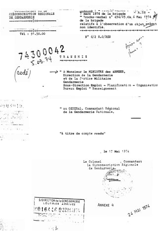 -.-.r.--"& ; - .AU&-., - - *<Ad-* . .2-A.-5--8 -- 5 
7 mars 1974 de la brigade - ?rocks-verbal no 494/05 . Cu . 6 Kai ,974 fl 
de la brigade 
-- relatifs à l'observation dT.m objet V-q&-non identifié. '7 
-5 - à Monsieur le NINISTRE des BRMEES, 
Direction de lz Gendarnerie 
st de 12 Jtistice Militaire 
Gendarmerie 
Sous-Direction Emploi - . ?lanificati;n - Orgznisatiar 
Sureau Emploi - Benseignement 
- zu GS:!EUL, C ornnandan t R k gi onal 
de la Gendarmerie Xationale, 
titre de cornote rendu" 
- le 17 Mai 1374 
 