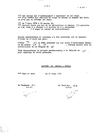han épouse qui n'accompagnûit a égalenent vu cet objet. 
Jlai arrQté mon véhicule et coupé le moteur au moment des faits. 
Je n'ai pas vu attédr cet engin. 
"*" Le 7 Kars 1974 à 18 heures 30. 
nnn Lecture faite par moi de la déclaration ci-dessus, j'y persiste 
et n'ai rien à y changer à y ajouter ou à y retrancher. 
( A signé au carnet de déclaations). 
Aucune constetation ni cnomalie n'a été oonstatée sur le terrain, 
l'en,& ne st5tat pas psS. . 
Kadme TA nfa DU etfe entendue rinr nos soins Ifintéressée demep 
re au moulin LA Z- d4 , connune plncae sous la 
surveillance de la Brigace de 2/r 
Nous trammattens le or4sant procèe-verbal à ln ~ri.gaded e' u>- - - pour audition de cette ?ersonne. 
""w- Fdt et clos 
 