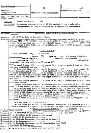 -- 
-DE A.61 - 
Brigade GIirte Rm4sbIG?IE:'d?iTS JG3ICIitIBES 
L ADALYSE t Survol d80.V.K,I. - 44 - - 
RZFLBENCP; Ciradaire PifnistWiello No 32 60~MA /GLWi).T. du 2 aodt 196 ;, 
Procé-a-Verbal 1J0 350 du 7-3-1574 de la Brigade de Gcndarnerie 
- - --- -. -- iws SCUSIGN~S A _GTndarmYe, Agent de Police Judiciaire, 
NLESARTICLES 20 et 75 du Code do Procédure Pénale, 
?ESPORTOI.iS LES OPÉRATIONS SUIVANTE3 QUE NOUS AVONS ERECTXES, CIGIÇSiNT EN UNIFORME ET C~NF~JEM~MEfiUNXT MDPES DE :S CriEIS. 
LE 06 mai 7474 A 17 HEUREIS) OC8 , ou bureau de notre brigade, répondant & une invi-tation 
faite par nos, services, se $régente Hadme èpoU54- Catte peso 
Bonne consent à noua faire une déclaration, pour faire suite au procès-verbal 
cité en r6f6renca. 
française, qui ioua d6elare ù. 17 heures 05' : 
ffwnmLe mardi 5 uars 1974, vers 20 heues 3û8, je me trouvais a bord du véhi-cpie 
que cor;duisait mon wi, 7=( 
Je dois vous dire,qu8ril'entrée duhameuu La . en ve-t de 
notre domicile, par le C,D, $'ai également vu un O,V,fl.I. Cet objet se 
trouvait eensiblonent dane lt&e de csrehe de mtre véhicule nais un peu à 
draita. Cot objet se dirigeait vers le nord à allure roduite sais ne feisait 
aueun bruit* II. rate semblé que cet objeZ survolait les maisons car il n'était 
pae haut. 
Pour mon com?te ~sraomel, la forme de cet engin ressemblait i 18 ailhoue 
cif= sous marin. 
Lorsque no28 avons aperçu la yronière fois cet ayrareil, al é t a i t ailam&. 
puis il srest éteint, et nous ne l'avons pluo n en da nt quelques instanto. 
Surpris, Bon mari avait arrêt2 son véhiculo sur le bas-côté. Tout coup, 
l'apsareil stest rdlmé à nouveaa, puis utest éteint. NOUS avons remarqué qu 
cet engin avait chjmgd de place puisqu'il se trou~ait plna 5 notre cauche. 
Je puis voua dire quo durant l o s deux re~rioes, où l'&jet s'eot alluné, 
la t8spa qui s'est écoulé pouvait 8tre de 70 secondas environ. 
Depuia cette data, je n'ai pl~are vu d'objet oe~blobleo u d'appareil de 
ce gePre, 
Le 6 1974, à 17 heures 2cl@, 
Lecture faite par moi de la déclaration, ci-dessus, j'y persiste cf neai 
rieri à y changer, a g ajouter ou retrancher. (A signé au carnot de déclaratia 
 
