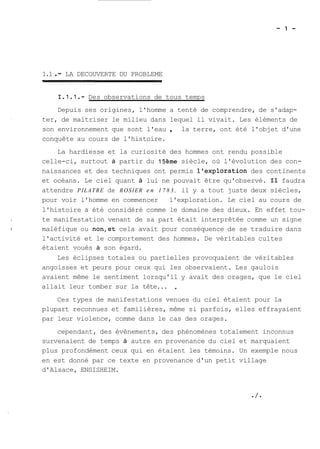 1.1 . - LA DECOUVERTE DU PROBLEME 
1.1.1.- Des observations de tous temps 
Depuis ses origines, l'homme a tenté de comprendre, de s'adap-ter, 
de maitriser le milieu dans lequel il vivait. Les éléments de 
son environnement que sont l'eau , la terre, ont été l'objet d'une 
conquête au cours de l'histoire. 
La hardiesse et la curiosité des hommes ont rendu possible 
celle-ci, surtout à partir du 15ème siècle, où l'évolution des con-naissances 
et des techniques ont permis l'exploration des continents 
et océans. Le ciel quant à lui ne pouvait être qu'observé. Il faudra 
attendre PILATRE de ROSIER en 1 7 8 3 , il y a tout juste deux siècles, 
pour voir l'homme en commencer l'exploration. Le ciel au cours de 
l'histoire a été considéré comme le domaine des dieux. En effet tou-te 
manifestation venant de sa part était interprêtée comme un signe 
maléfique ou non,et cela avait pour conséquence de se traduire dans 
l'activité et le comportement des hommes. De véritables cultes 
étaient voués à son égard. 
Les éclipses totales ou partielles provoquaient de véritables 
angoisses et peurs pour ceux qui les observaient. Les gaulois 
avaient même le sentiment lorsqu'il y avait des orages, que le ciel 
allait leur tomber sur la tête... , 
Ces types de manifestations venues du ciel étaient pour la 
plupart reconnues et familières, même si parfois, elles effrayaient 
par leur violence, comme dans le cas des orages. 
cependant, des évènements, des phénomènes totalement inconnus 
survenaient de temps à autre en provenance du ciel et marquaient 
plus profondément ceux qui en étaient les témoins. Un exemple nous 
en est donné par ce texte en provenance d'un petit village 
d'Alsace, ENSISHEIM. 
 