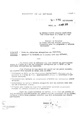 k Gbérd dd'a,m4e &rienne SFJI4T-CXCQ 
Chef d'Etat-mjcr de l'de de l'& 
Pbns iciir 12 Cirecteur 
du Centre naticnal d'études spatiales 
(Ccnseiller pur les Frcg.arrunes et &faires 
rnilit&vs 1 
O E! J E T : Etude de- p.R~iom,.hes agrospatiaw r?m idmtifies . 
F2firence : Lettre no 42.78/WMIL du 10 octobre 1978 (non diffuçée) . 
F a r lettre citée ai Sférence vos zvez d~irmc!é une pzrticipation 
=CC-PU? de l'zz~&ed e l'sir aux recherches errtre~risesF = l e GEPESJ sur les 
$.ir.o~.&nes a<rcspatiaw non identifiss. 
- Inforrnztion du GEPPJJ s u r les o b s e r v a t i o n s Éventuellec~nt e f f e c t u é e s p a r du 
p e r s o n n e l to l'zrmée de l ' a i r , essentiellevent p i l o t e s e t controleurs d'op&- 
ratigns aeriennes. 
- Fcs si bi lits dans certsins cas e x c e p t i o n n e l s C'o3tenir des i n f o r m a t i o n s coml6- 
wntzires. 
- ,-i. rfusion lans l'arrnge Co l'zir d ' u n e infcr~zti3ns uczincte a u p e r s o n n e l . 
invitznt l e s terrcinâ é v e n t u e l s à. s e manifsster. 
Qwnt aux rzck.rs rrilitzires CI sor.,5cn: il r.5 c 'est pas possible de 
vclx on diffurer sy;tCmtiqurzrcnt les :êract?risri?.~es '-~dniql~esle; cc <c?4ant, 
CC~<&.RCP r, ' entre elles ~ourxt~ou~te~foti s volas 2tre c=mmiy&es sw derande 
p~ridi&re. 
 