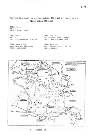 CENTRES REGIONAUX DE LA ~!AVIGATION.AÉRIENNE ET CARTE DE LA 
CIRCULATION ACRIENNE 
CRNA N o r d 
BP 3 2 
9 1 2 0 5 ATHIS MONS 
CRNA O u e s t CRNA S u d- E s t 
BP 1 3 2 1 , avenue Jules ISSaC 
2 9 2 1 3 PLOUGASTEL DOULAS 1 3 6 1 7 AIX en PROVENCE 
CRNA S u d- O u e s t CRNA N o r d- E s t 
A é r o g a r e de Mérignac B a s e A é r i e n n e 1 1 2 BP 2 0 
3 3 7 0 0 MERIGNAC 5 1 0 9 0 REIMS 
 