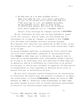 << En deux mois on a vu deux prodiges d i v e r s : 
Dans l'un tomba du c i e l , c e t t e p i e r r e e f f r o y a b l e ; 
e t l ' o n v i t au s u i v a n t t r o i s s o l e i l s dans les a i r s . 
C'est a i n s i que l e c i e l , aux mortels f a v o r a b l e s , 
par un penchant s e c r e t , dans sa j u s t e f u r e u r , 
se plait à nous montrer des t r a i t s de s a douceur. 
C e t t e p i e r r e tomba du c i e l l e 7 Novembre 14U2.>> 
Extrait d'une chronique de l'époque archives d'EXSISHEIY 
Il est intéressant de noter que ces deux évènements, auquel 
il est fait allusion dans ce texte, ont été relatés par le 
chroniqueur du village de l'époque. Le premier a fait l'objet 
d'un véritable culte pendant plusieurs dizaines d'années. 
Il s'agissait d'un aérolithe (une météorite) de 210 livres, ce qui 
est exceptionnel, que l'on pendit au bout d'une chaîne dans l'égli-se 
du village. 
Le second évènement mentionne la présence de "trois soleils dans 
les airs" était complètement inhabituel et extraordinaire pour 
être évoqué en même temps que la météorite. Il apparaît dans ce 
texte que ce second phénomène avait suffisamment marqué l'opinion 
du village et du chroniqueur pour être mentionné en même temps que 
la météorite, mais à la différence de l'aérolithe, on ne pouvait 
en constater la réalité mais seulement en rapporter une description. 
L'interprétation et toute hypothèse en découlant son sujet ne 
pouvait être que la manifestation de Dieu. 
Il aura fallu plusieurs siècles d'acquisition de connaissances 
et d'évolution des esprits pour que naissent la pensée et la démar-che 
scientifique. La pierre dlENSISHEIM, cadeau des dieux en 1492 
devenant en 1983 un météorite, formé probablement en même temps 
que notre système solaire, dont on connaît maintenant parfaitement 
la nature et les caractéristiques physicochimiques*. 
* Silice 42% Magnésie 14% Alumine 17% 
fer 20% Chaux 2% Soufre 2% 
 