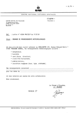 CENTRE N A T I O N A L D ' É T U D E S S P A T I A L E S 
CENTRE SPATIAL DE TOULOUSE 
18, avenue Edouard- Belin 
31055 TOULOUSE CEDEX 
TéI..(61)53.11.12 
Télex 53 1081 
Ref. : L e t t r e no 43264 MN/CD/P du 17.07.81 
TOULOUSE. le 
Objet : DEMANDE DE RENSEIGNEMENTS METEOROLOGIQUES 
Je vous p r i e de bien v o u l o i r adresser au CNESIGEPPN (18, Avenue Edouard Belin - 
31055 TOULOUSE CEDEX) , 1 es renseignements météorologiques suivants : 
- température, 
- humidité, 
- vent (force, d i r e c t i o n ) , 
- v i s i b i l i t é horizontale, 
- préci p i t a t i o n s , 
- couverture nuageuse (taux, type, al ti tude) . 
Ces renseignements concernent ....................................................... 
..................................................................................... 
pour les dates du ................................................................... 
Je vous remercie par avance de v o t r e c o l l a b o r a t i o n . 
Bien sincèrement, 
Le Chargé d' Enquëtes, 
JJ. VELASCO 
DIRECTION GÉNERALE 129. rue de ïUnwenit6 75327 Paris Cedex 07 /Tel. 555.91 21 1 Telex 204627 1 SIREN 775 665 912 O001 7 /A?€ 931 1 
 