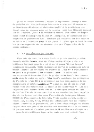 Quant au second évènement évoqué il représente l'exemple même 
du problème qui nous préoccupe dans cette étude, car il repose sur 
un témoignage décrivant un phénomène qualifié de prodigieux pour 
lequel nous ne pouvons apporter de réponse avec les éléments recueil-lis 
de l'époque. Quant à sa véritable nature, l'information dispo-nible 
était beaucoup trop faible et incomplète. De nombreuses des-criptions 
de phénomènes aussi étranges que celui-ci ont été relatés 
au cours de l'histoire jusqu'à nos jours. Il n'est que de voir le nom-bre 
de cas rapportés de ces observations dès l'apparition de la 
presse moderne. 
b I.1.2.- Les premiers pas aux USA 
Plus près de nous, le 4 Juin 1947, un pilote américain privé 
Kermeth ARNOLD faisait état de l'observation d'objets plats et 
brillants évoluant dans le ciel et qu'il nomma "FZiyng Saucer" 
(soucoupes volantes). Cette observation suivie de nombreuses autres 
devait inciter les autorités de l'armée de l'air US à s'intéresser 
de près à ce problème ; ils créèrent, pour Y faire face 
une structure d'étude dès 1951, le projet "Blue Book". Les travaux 
men6s dans le cadre du projet "Blue Book", amenèrent les militaires 
de l'armée de l'air US à se prononcer sur les conséquences de ces 
observations d'objets insolites: << aucun de ces objets ne s'est 
révélé être une menace pour la sécurité des Etats-Unis >>. Les cas 
rapportés continuèrent d'affluer et le Pentagone décida en 1966 
de confier l'étude de ces questions à une commission, dans laquelle 
des civils furent conviés, sous l'autorité du Professeur Edouard 
CONDOM de l'université du Colorado. Trois années durant, celle-ci 
recueillie, classa, tria, étudia les informations que lui fournis-saient 
l'armée et la population. Cette commission rédigea un énorme 
rapport dont une partie des conclusions avancées était la suivante : 
<< que ces membres n'avaient pas trouvé là matière à envisager des 
progrès scientifiques importants, mais que tout scientifique 
 