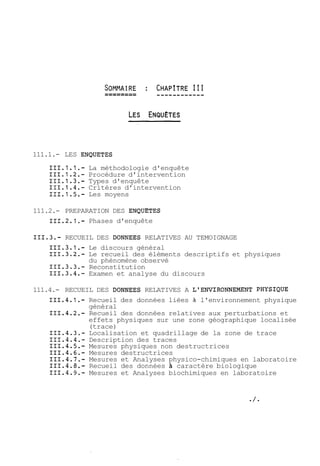 111.1.- LES ENQUETES 
111.1.1.- La méthodologie d'enquête 
111.1.2.- Procédure d'intervention 
111.1.3.- Types d'enquête 
111.1.4.- Critères d'intervention 
111.1.5.- Les moyens 
111.2.- PREPARATION DES ENQUETES 
111.2.1.- Phases d'enquête 
111.3.- RECUEIL DES DONNEES RELATIVES AU TEMOIGNAGE 
Le discours général 
Le recueil des éléments descriptifs et physiques 
du phénomène observé 
Reconstitution 
Examen et analyse du discours 
111.4.- RECUEIL DES DONNEES RELATIVES A L'ENVIRONNEMENT PHYSIQUE 
111.4.1.- Recueil des données liées à l'environnement physique 
général 
111.4.2.- Recueil des données relatives aux perturbations et 
effets physiques sur une zone géographique localisée 
(trace) 
111.4.3.- Localisation et quadrillage de la zone de trace 
111.4.4.- Description des traces 
111.4.5.- Mesures physiques non destructrices 
111.4.6.- Mesures destructrices 
111.4.7.- Mesures et Analyses physico-chimiques en laboratoire 
111.4.8.- Recueil des données à caractère biologique 
111.4.9.- Mesures et Analyses biochimiques en laboratoire 
 