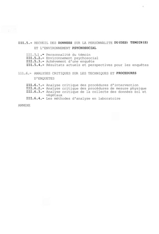 111.5.- RECUEIL DES DONNEES SUR LA PERSONNALITE DU(DES) TEMOIN(S) 
ET L'ENVIRONNEMENT PSYCHOSOCIAL 
III. 5.1 . - Personnalité du témoin 
111.5.2.- Environnement psychosocial 
111.5.3.- Achèvement d'une enquête 
111.5.4.- Résultats actuels et perspectives pour les enquêtes 
111.6.- ANALYSES CRITIQUES SUR LES TECHNIQUES ET PROCEDURES 
D'ENQUETES 
111.6.1.- Analyse critique des procédures d'intervention 
111.6.2.- Analyse critique des procédures de mesure physique 
111.6.3.- Analyse critique de la collecte des données sol et 
végétaux 
111.6.4.- Les méthodes d'analyse en laboratoire 
ANNEXE 
 