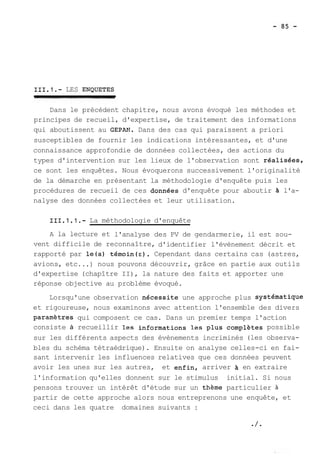 111.1.- LES ENQUETES 
Dans le précédent chapitre, nous avons évoqué les méthodes et 
principes de recueil, d'expertise, de traitement des informations 
qui aboutissent au GEPAET. Dans des cas qui paraissent a priori 
susceptibles de fournir les indications intéressantes, et d'une 
connaissance approfondie de données collectées, des actions du 
types d'intervention sur les lieux de l'observation sont réalisees, 
ce sont les enquêtes. Nous évoquerons successivement l'originalité 
de la démarche en présentant la méthodologie d'enquête puis les 
procédures de recueil de ces donnees d'enquête pour aboutir A l'a-nalyse 
des données collectées et leur utilisation. 
111.1.1.- La méthodologie d'enquête 
A la lecture et l'analyse des PV de gendarmerie, il est sou-vent 
difficile de reconnaître, d'identifier l'évènement décrit et 
rapporté par le(s) témoin(=). Cependant dans certains cas (astres, 
avions, etc ...) nous pouvons découvrir, grâce en partie aux outils 
d'expertise (chapître II), la nature des faits et apporter une 
réponse objective au problème évoqué. 
Lorsqu'une observation necessite une approche plus systematique 
et rigoureuse, nous examinons avec attention l'ensemble des divers 
paramètres qui composent ce cas. Dans un premier temps l'action 
consiste à recueillir les informations les plus complètes possible 
sur les différents aspects des évènements incriminés (les observa-bles 
du schéma tétraédrique). Ensuite on analyse celles-ci en fai-sant 
intervenir les influences relatives que ces données peuvent 
avoir les unes sur les autres, et enfin, arriver en extraire 
l'information qu'elles donnent sur le stimulus initial. Si nous 
pensons trouver un intérêt d'étude sur un theme particulier à 
partir de cette approche alors nous entreprenons une enquête, et 
ceci dans les quatre domaines suivants : 
 