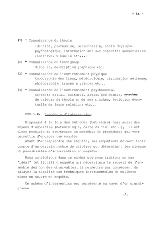 (1) - Connaissance du témoin 
identité, profession, personnalité, santé physique, 
psychologique, information sur ses capacités sensorielles 
(auditive, visuelle etc ... ) 
(2) - Connaissance du témoignage 
discours, description graphique etc... 
(3) - Connaissance de l'environnement physique 
topographie des lieux, météorologie, circulation aérienne, 
photographie, traces physiques etc... 
(4) - Connaissance de l'environnement psychosocial 
contexte social, culturel, action des médias, systéme 
de valeurs du témoin et de ses proches, évolution éven-tuelle 
de leurs relations etc... 
111.1.2.- Procédure d'intervention 
Disposant à la fois des méthodes (tétraèdre) mais aussi des 
moyens d'expertise (météorologie, carte du ciel etc...), il est 
alors possible de construire un ensemble de procédures qui vont 
permettre d'engager une enquête. 
Avant d'entreprendre une enquête, les enquêteurs doivent tenir 
compte d'un certain nombre de critères qui déterminent les niveaux 
et possibilités d'intervention en enquête. 
Nous considérons dans ce schéma que nous traitons un cas 
"idéal" (et fictif) d'enquête qui nécessitera le recueil de l'en-semble 
des données observables, il permettra par conséquent de 
balayer la totalité des techniques instrumentales de collecte 
mises en oeuvre en enquête. 
Ce schéma d'intervention est représenté au moyen d'un organi-gramme. 
O/* 
 