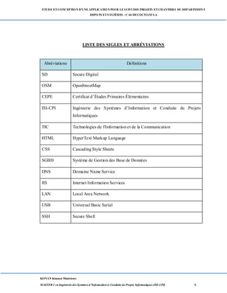ETUDE ETCONCEPTION D’UNEAPPLICATION POUR LESUIVI DES PROJETS ETCHANTIERS DU DEPARTEMENT
DEPOTS ETSYSTÈMES : CAS DECOCITAM S.A
KONAN Kouassi Montrésor
MASTER 2 en Ingénierie des Systèmes d’Information et Conduite de Projets Informatiques (ISI-CPI) x
LISTE DES SIGLES ET ABRÉVIATIONS
Abréviations Définitions
SD Secure Digital
OSM OpenStreetMap
CEPE Certificat d’Études Primaires Élémentaires
ISI-CPI Ingénierie des Systèmes d’Information et Conduite de Projets
Informatiques
TIC Technologies de l'Information et de la Communication
HTML HyperText Markup Language
CSS Cascading Style Sheets
SGBD Système de Gestion des Base de Données
DNS Domaine Name Service
IIS Internet Information Services
LAN Local Area Network
USB Universal Basic Serial
SSH Secure Shell
 