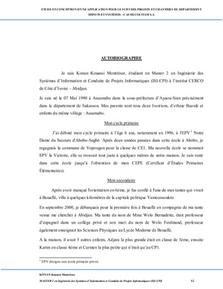 ETUDE ETCONCEPTION D’UNEAPPLICATION POUR LESUIVI DES PROJETS ETCHANTIERS DU DEPARTEMENT
DEPOTS ETSYSTÈMES : CAS DECOCITAM S.A
KONAN Kouassi Montrésor
MASTER 2 en Ingénierie des Systèmes d’Information et Conduite de Projets Informatiques (ISI-CPI) xi
AUTOBIOGRAPHIE
Je suis Konan Kouassi Montrésor, étudiant en Master 2 en Ingénierie des
Systèmes d’Information et Conduite de Projets Informatiques (ISI-CPI) à l’institut CERCO
de Côte d’Ivoire – Abidjan.
Je suis né le 07 Mai 1990 à Assamabo dans la sous-préfecture d’Ayaou-Sran précisément
dans le département de Sakassou. Mes parents sont tous deux Ivoiriens, d’ethnie Baoulé et
enfants du même village : Assamabo.
Mon cycle primaire
J’ai débuté mon cycle primaire à l’âge 6 ans, notamment en 1996, à l'EPV1
Notre
Dame du Secours d'Abobo-Sagbé. Après deux années passées dans cette école à Abobo, je
regagnais la commune de Yopougon pour la classe de CE1. Ma nouvelle école se nommait
EPV la Victoire, elle se trouvait tout juste à quelques mètres de notre maison. Je suis resté
dans cette école jusqu’à l’obtention de mon CEPE (Certificat d’Études Primaires
Élémentaires).
Mon secondaire
Après avoir manqué l'orientation en 6ème, je fus confié à l'une de mes tantes qui vivait
à Bouaflé, ville à quelques kilomètres de la capitale politique Yamoussoukro.
En septembre 2000, je débarquais pour la première fois à Bouaflé en compagnie de ma tante
venue me chercher à Abidjan. Ma tante du nom de Mme Wolo Bernadette, était professeur
d’espagnol dans un collège privé et son mari du nom de Wolo Ferdinand, professeur
également enseignait les Sciences Physiques au Lycée Moderne de Bouaflé.
A la maison, il avait 3 autres enfants, Adjara la plus grande était en classe de 3ème, ensuite
Karim en classe 4ème et Carmen la plus petite qui n’était qu’au CP1.
1
EPV désigne une école primaire privée
 