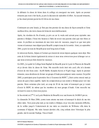 ETUDE ETCONCEPTION D’UNEAPPLICATION POUR LESUIVI DES PROJETS ETCHANTIERS DU DEPARTEMENT
DEPOTS ETSYSTÈMES : CAS DECOCITAM S.A
KONAN Kouassi Montrésor
MASTER 2 en Ingénierie des Systèmes d’Information et Conduite de Projets Informatiques (ISI-CPI) xii
Je débutais la classe de 6ème dans le collège où enseignait ma tante. Après un premier
trimestre pas tout à fait facile, je pris la décision de redoubler d’effort. Au second trimestre,
je fus classé premier parmi les 62 élèves de ma classe.
Continuant sur cette lancée, je finis pas être premier de ma classe de façon annuelle et 3ème
meilleur élève, des trois classes de 6ème de mon établissement.
Après, les résultats de fin d’année, je pris un car le week-end suivant pour rejoindre mes
parents à Abidjan. J’étais très heureux à l'idée de revoir mes parents ainsi que mes frères et
sœurs. Je profitais au maximum de mes trois mois de vacances, jusqu’à ce que mon père
vienne m’annoncer mon départ pour Bouaflé compte tenue de la rentrée. Ainsi, en septembre
2001, je pris la route de Bouaflé pour neuf long mois d’étude.
Je retrouvais Karim, Adjara et Carmen qui étaient de retour depuis quelques mois déjà. Mes
amis de la 6ème étaient également de retour et nous nous retrouvions pour échanger sur ce
que nous avions pu faire durant les vacances.
En 2005, j’ai quitté le Collège Saint Raphaël de Bouaflé pour le Lycée le Phoenix de Bouaflé
où je devais faire la classe de 3ème. Ma nouvelle école était très cool, elle m’a donnée
d’avoir de très bons amis : Koffi Habib, Kouadio Kevin et N'goh Ange. Après le premier
trimestre, nous décidions de former un groupe d’étude pour préparer notre examen. En juillet
2005, je participais pour la première fois à l’examen du BEPC2
, j’étais certes stressé mais je
savais de quoi j’étais capable. Après les compositions je suis rentré à Abidjan pour voir mes
parents. Deux semaines plus tard, un coup de fil de ma tante m’annonçait que je venais
d’avoir le BEPC de même que les membres de mon groupe d’étude. Cette nouvelle me
ravissait le cœur et j’étais tous joyeux.
Je fus orienté en 2nde
C au Lycée Moderne de Bouaflé avec une bourse de 36.000 F par an.
Le dimanche 26 Mars 2006, contre toute attente ma tante m’annonçait le décès de ma très
chère mère. Trois jours plus tard, je me rendis à Abidjan, où je vécu des moments difficiles,
de la veillée jusqu’à l’enterrement de ma mère au cimetière de Williams ville dans la
commune d’Adjamé. Ma mère laissait derrière elle, cinq enfants dont Véronique la plus
grande, moi le second, Nadège, Tina et Israël.
 