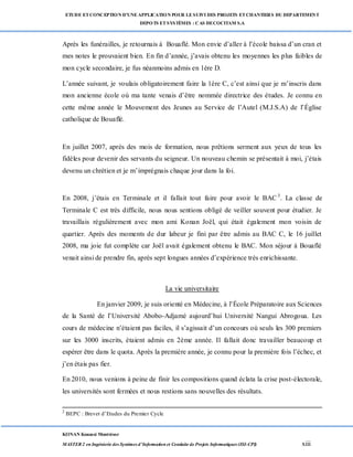 ETUDE ETCONCEPTION D’UNEAPPLICATION POUR LESUIVI DES PROJETS ETCHANTIERS DU DEPARTEMENT
DEPOTS ETSYSTÈMES : CAS DECOCITAM S.A
KONAN Kouassi Montrésor
MASTER 2 en Ingénierie des Systèmes d’Information et Conduite de Projets Informatiques (ISI-CPI) xiii
Après les funérailles, je retournais à Bouaflé. Mon envie d’aller à l’école baissa d’un cran et
mes notes le prouvaient bien. En fin d’année, j’avais obtenu les moyennes les plus faibles de
mon cycle secondaire, je fus néanmoins admis en 1ère D.
L’année suivant, je voulais obligatoirement faire la 1ère C, c’est ainsi que je m’inscris dans
mon ancienne école où ma tante venais d’être nommée directrice des études. Je connu en
cette même année le Mouvement des Jeunes au Service de l’Autel (M.J.S.A) de l’Église
catholique de Bouaflé.
En juillet 2007, après des mois de formation, nous prêtions serment aux yeux de tous les
fidèles pour devenir des servants du seigneur. Un nouveau chemin se présentait à moi, j’étais
devenu un chrétien et je m’imprégnais chaque jour dans la foi.
En 2008, j’étais en Terminale et il fallait tout faire pour avoir le BAC 3
. La classe de
Terminale C est très difficile, nous nous sentions obligé de veiller souvent pour étudier. Je
travaillais régulièrement avec mon ami Konan Joël, qui était également mon voisin de
quartier. Après des moments de dur labeur je fini par être admis au BAC C, le 16 juillet
2008, ma joie fut complète car Joël avait également obtenu le BAC. Mon séjour à Bouaflé
venait ainsi de prendre fin, après sept longues années d’expérience très enrichissante.
La vie universitaire
En janvier 2009, je suis orienté en Médecine, à l’École Préparatoire aux Sciences
de la Santé de l’Université Abobo-Adjamé aujourd’hui Université Nangui Abrogoua. Les
cours de médecine n’étaient pas faciles, il s’agissait d’un concours où seuls les 300 premiers
sur les 3000 inscrits, étaient admis en 2ème année. Il fallait donc travailler beaucoup et
espérer être dans le quota. Après la première année, je connu pour la première fois l’échec, et
j’en étais pas fier.
En 2010, nous venions à peine de finir les compositions quand éclata la crise post-électorale,
les universités sont fermées et nous restions sans nouvelles des résultats.
2
BEPC : Brevet d’Etudes du Premier Cycle
 