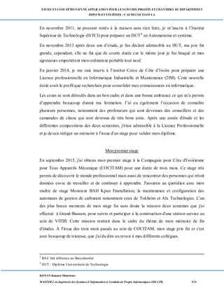 ETUDE ETCONCEPTION D’UNEAPPLICATION POUR LESUIVI DES PROJETS ETCHANTIERS DU DEPARTEMENT
DEPOTS ETSYSTÈMES : CAS DECOCITAM S.A
KONAN Kouassi Montrésor
MASTER 2 en Ingénierie des Systèmes d’Information et Conduite de Projets Informatiques (ISI-CPI) xiv
En novembre 2011, ne pouvant restés à la maison sans rien faire, je m’inscris à l’Institut
Supérieur de Technologie (ISTCI) pour préparer un DUT4
en Automatisme et système.
En novembre 2013 après deux ans d’étude, je fus déclaré admissible au DUT, ma joie fut
grande, cependant, elle ne fut que de courte durée car le même jour je fus braqué et mes
agresseurs emportèrent mon ordinateur portable tout neuf.
En janvier 2014, je me suis inscris à l’institut Cerco de Côte d’Ivoire pour préparer une
Licence professionnelle en Informatique Industrielle et Maintenance (2IM). Cette nouvelle
école avait le profil que recherchais pour consolider mes connaissances en informatique.
Les cours se sont déroulés dans un bon cadre et dans une bonne ambiance ce qui m’a permis
d’apprendre beaucoup durant ma formation. J’ai eu également l’occasion de connaître
plusieurs personnes, notamment des professeurs qui sont devenues des conseillers et des
camarades de classe qui sont devenus de très bons amis. Après une année d'étude et les
différentes compositions des deux semestres, j'étais admissible à la Licence Professionnelle
et je devais rédiger un mémoire à l'issue d'un stage pour valider mon diplôme.
Mon premier stage
En septembre 2015, j'ai obtenu mon premier stage à la Compagnie pour Côte d'Ivoirienne
pour Tous Appareils Mécanique (COCITAM) pour une durée de trois mois. Ce stage m'a
permis de découvrir le monde professionnel mais aussi de rencontrer des personnes qui m'ont
données envie de travailler et de continuer à apprendre. J'assurais au quotidien avec mon
maître de stage Monsieur BAH Kpan l'installation, la maintenance et configuration des
automates de gestion de carburant notamment ceux de Tokheim et Alx Technologies. L'un
des plus beaux moments de mon stage fut sans doute la mission deux semaines que j'ai
effectué à Grand-Bassam, pour suivre et participer à la construction d'une station-service au
sein de VITIB. Cette mission rentrait dans le cadre du thème de mon mémoire de fin
d'études. À l'issue des trois mois passés au sein de COCITAM, mon stage pris fin et c'est
avec beaucoup de tristesse, que j'ai du dire au revoir à mes différents collègues.
3
BAC fait référence au Baccalauréat
4
DUT : Diplôme Universitaire de Technologie
 