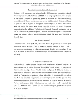 ETUDE ETCONCEPTION D’UNEAPPLICATION POUR LESUIVI DES PROJETS ETCHANTIERS DU DEPARTEMENT
DEPOTS ETSYSTÈMES : CAS DECOCITAM S.A
KONAN Kouassi Montrésor
MASTER 2 en Ingénierie des Systèmes d’Information et Conduite de Projets Informatiques (ISI-CPI) xv
La soutenance et la cérémonie de récompenses
En janvier 2016, accompagné par mon binôme KONE Dougoutigui, nous avions présenté
devant un jury composé du fondateur de CERCO et de quelques professeurs, notre mémoire
de fin d'étude. Composé de quatre-vingt pages ce document était l'aboutissement long
moment de travail. Stressé mais confiant nous avions su défendre notre thèse devant le jury
ce qui nous a valu la moyenne de dix-sept sur vingt (17/20) avec la mention TRÈS-BIEN.
Nous n'en rêvions pas mieux, nous venions ainsi sous les yeux des parents venus nous
soutenir de décrocher la Licence Professionnelle. Notre joie fut grande mais encore plus le
jour de la cérémonie de remise de diplôme. Ce jour là, nous étions au paradis. Vertu de cette
grande robe appelée TAUGE, nous étions heureux d'avoir fait notre devoir comme il se
devait de l'être.
A la recherche du Master
L'obtention d'une Licence (BAC+3), m'a donné l'envie de poursuivre le chemin pour
décrocher le master (BAC+5). Ainsi, j'ai décidé de continuer à suivre les cours à CERCO
pour gravir un autre échelon en effectuant deux années d'études supplémentaires. En mai
2016, me revoilà de nouveau sur le chemin de l'école à la recherche d'un autre diplôme : le
MASTER.
O’village, une belle découverte
En novembre 2015, dans le quartier Marcory-Zone4 précisement à la rue Paul Langevin, j’ai
fait la découverte d’un endroit magnifique du nom de O’village. En effet, O’village est un
Tiers-Lieux Libre et Open Source (TiLIOS) où des intelligences de différentes horizons se
retrouvent pour partager des connaisances et travailler sur des projets. La découverte de cet
endroit est l’une des plus belles choses qui me soit arrivées en cette année 2015. O’village
m’a donné de rencontrer des personnes aussi intelligentes que aimables, qui ont d’une
certaine manière changer ma vision du monde mais aussi ma façon de travailler. Et même si
l’histoire continue de s’écrire je voudrais marquer une courte pause pour dire Merci à Cyriac
GBOGOU et Florent YOUZAN ainsi qu’à tous les autres villageois, pour toutes ces choses
qu’ils m’ont apportées.
 