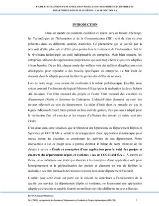 ETUDE ETCONCEPTION D’UNEAPPLICATION POUR LESUIVI DES PROJETS ETCHANTIERS DU
DEPARTEMENTDEPOTS ETSYSTÈMES : CAS DECOCITAM S.A
KONAN Kouassi Montrésor
MASTER 2 en Ingénierie des Systèmes d’Information et Conduite de Projets Informatiques (ISI-CPI) 1
INTRODUCTION
Dans un monde en constante évolution et tourné vers un besoin d'échange,
les Technologies de l'Information et de la Communication (TIC) sont de plus en plus
présentes dans les différents secteurs d'activités. Ce phénomène qui se justifie par la
nécessité d’aller plus vite et d’être plus pointu dans le traitement de l’information, fait de
la révolution technologie un outil indispensable en entreprise. Mais bien souvent, les
entreprises utilisent des applications propriétaires qui sont trop chères et pas très adaptées
à leurs besoins. De ce fait, chaque année des milliers voir des millions d'applications sont
développées pour répondre à des besoins spécifiques en entreprise. Le but étant de
disposer d'outils adaptés pouvant faciliter la gestion des différents services.
Lors de notre stage, nous avions été confrontés à la même problématique. En effet, nous
avions constaté l’utilisation du logiciel Microsoft Excel pour la réalisation de deux fichiers
.xls résumant l’un l'état mensuel des projets et l’autre l’état mensuel des chantiers du
département Dépôts et Systèmes de l'entreprise. L'objectif étant d'assurer un suivi des
travaux effectués au sein du département. La tâche d'huile dans ce procédé est que le
logiciel Microsoft Excel, bien qu'étant un bon outil de gestion, n'est pas assez adapté pour
la réalisation d'un tel exercice et les risques d’effectuer des erreurs de saisie sont très
élevés.
C'est donc dans cette situation, que le Directeur des Opérations du Département Dépôts et
Systèmes de COCITAM a validé le développement d'une application informatique pour
mieux suivre les chantiers et coordonner les activités de son département. Notre
intervention à sur ce projet nous a permis d'extrait le thème de notre mémoire de fin
d'étude à savoir « Étude et conception d'une application pour le suivi des projets et
chantiers du département dépôts et systèmes : cas de COCITAM S.A ». À travers ce
thème, nous mènerons une étude qui aboutira à la conception d'une application web pour
l'enregistrement et la géolocalisation des projets et chantiers en vue de faciliter la
réalisation des états mensuels des travaux en cours dans notre département d'accueil.
L'intérêt pour cette étude est porté sur la volonté de contribuer à l’amélioration de la
qualité des services du département dépôts et systèmes, en fournissant une application
adaptée aux besoins et capable fournir un meilleur suivi des différents travaux effectués.
 