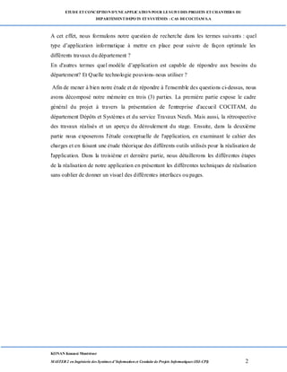 ETUDE ETCONCEPTION D’UNEAPPLICATION POUR LESUIVI DES PROJETS ETCHANTIERS DU
DEPARTEMENTDEPOTS ETSYSTÈMES : CAS DECOCITAM S.A
KONAN Kouassi Montrésor
MASTER 2 en Ingénierie des Systèmes d’Information et Conduite de Projets Informatiques (ISI-CPI) 2
A cet effet, nous formulons notre question de recherche dans les termes suivants : quel
type d’application informatique à mettre en place pour suivre de façon optimale les
différents travaux du département ?
En d'autres termes quel modèle d’application est capable de répondre aux besoins du
département? Et Quelle technologie pouvions-nous utiliser ?
Afin de mener à bien notre étude et de répondre à l'ensemble des questions ci-dessus, nous
avons décomposé notre mémoire en trois (3) parties. La première partie expose le cadre
général du projet à travers la présentation de l'entreprise d'accueil COCITAM, du
département Dépôts et Systèmes et du service Travaux Neufs. Mais aussi, la rétrospective
des travaux réalisés et un aperçu du déroulement du stage. Ensuite, dans la deuxième
partie nous exposerons l'étude conceptuelle de l'application, en examinant le cahier des
charges et en faisant une étude théorique des différents outils utilisés pour la réalisation de
l'application. Dans la troisième et dernière partie, nous détaillerons les différentes étapes
de la réalisation de notre application en présentant les différentes techniques de réalisation
sans oublier de donner un visuel des différentes interfaces ou pages.
 