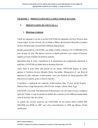 ETUDE ETCONCEPTION D’UNEAPPLICATION POUR LESUIVI DES PROJETS ETCHANTIERS DU
DEPARTEMENTDEPOTS ETSYSTÈMES : CAS DECOCITAM S.A
KONAN Kouassi Montrésor
MASTER 2 en Ingénierie des Systèmes d’Information et Conduite de Projets Informatiques (ISI-CPI) 4
CHAPITRE 1 : PRÉSENTATION DE LA STRUCTURE D'ACCUEIL
I- PRÉSENTATION DE COCITAM S.A
1- Historique et mission
Vieille de cinquante et un ans, la société COCITAM est implantée en Côte d’Ivoire et dans
la sous région. En côte d'Ivoire, elle est Située à Biétry, Boulevard de Marseille et emploie
environ 160 personnes exerçant dans différents départements.
Société anonyme(SA), COCITAM a un chiffre d’affaire s’élevant à 10.175.000.000 FCFA
avec un parc de plus 300 stations services et dépôts pétroliers sous contrat d’entretien,
repartis sur toute l’étendue du territoire national.
Spécialisée dans la vente, l’installation et la maintenance des équipements industriels et
pétroliers, COCITAM est leader dans ce domaine d'activité.
Aussi, dans le souci d'être plus proche de ses clients, COCITAM dispose de quatre
agences à l’intérieur du pays (Bouaké, Daloa, San-pédro, Abengourou) et une flotte de
quarante-six (46) véhicules d’interventions suivis par Système de Géolocalisation GPS
dont deux (2) camions grues et trois (3) nacelles.
L’entreprise a également des capacités d’interventions dans 10 pays parmi lesquels :
Burkina Faso, Congo Brazzaville, Côte d’Ivoire, Guinée, Liberia, Mali, Togo.
COCITAM, s’est dotée d'un laboratoire d'électronique avec des bancs d’essais compteurs
agrée par Veritas. Ce qui lui permet de réaliser des contrôles sur les différents équipements
avant la livraison chez les clients.
La qualité des services proposés par COCITAM, lui ont permis d'être certifiée ISO
9001:2008 par BVQI en 2007 suivi d'un renouvellement en 2009 par Bureau Veritas
certification.
 