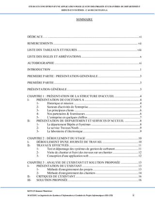 ETUDE ETCONCEPTION D’UNEAPPLICATION POUR LESUIVI DES PROJETS ETCHANTIERS DU DEPARTEMENT
DEPOTS ETSYSTÈMES : CAS DECOCITAM S.A
KONAN Kouassi Montrésor
MASTER 2 en Ingénierie des Systèmes d’Information et Conduite de Projets Informatiques (ISI-CPI) ii
SOMMAIRE
DÉDICACE….. ........................................................................................................................vi
REMERCIEMENTS............................................................................................................... vii
LISTE DES TABLEAUX ET FIGURES .............................................................................. viii
LISTE DES SIGLES ET ABRÉVIATIONS .............................................................................x
AUTOBIOGRAPHIE ...............................................................................................................xi
INTRODUCTION .....................................................................................................................1
PREMIERE PARTIE : PRESENTATION GENENRALE.......................................................3
PREMIÈRE PARTIE.................................................................................................................3
PRÉSENTATION GÉNÉRALE................................................................................................3
CHAPITRE 1 : PRÉSENTATION DE LA STRUCTURE D'ACCUEIL .................................4
I- PRÉSENTATION DE COCITAM S.A.........................................................................4
1- Historique et mission .......................................................................................4
2- Secteurs d'activités de l'entreprise....................................................................5
3- Les principaux clients ......................................................................................6
4- Nos partenaires & fournisseurs........................................................................6
5- L’entreprise en quelques chiffres.....................................................................7
II- PRÉSENTATION DU DEPARTEMENT ET SERVICES D’ACCEUIL ....................8
1- Le département Dépôts et Systèmes ................................................................8
2- Le service Travaux Neufs ................................................................................9
3- Le laboratoire d’électronique...........................................................................9
CHAPITRE 2 : DÉROULEMENT DU STAGE .....................................................................10
I- DÉROULEMENT D'UNE JOURNÉE DE TRAVAIL ...............................................10
II- TRAVAUX EFFECTUÉS ...........................................................................................11
1- Test et dépannage des systèmes de gestion de carburant...............................11
2- Visite de chantier et Suivi des travaux sur un chantier..................................12
3- Conception d'une application web .................................................................12
CHAPITRE 3 : ANALYSE DE L'EXISTANT ET SOLUTION PROPOSÉE .......................13
I- PRÉSENTATION DE L'EXISTANT..........................................................................13
1- Méthode d'enregistrement des projets............................................................13
2- Méthode d'enregistrement des chantiers ........................................................14
II- CRITIQUES DE L'EXISTANT...................................................................................16
III- SOLUTION PROPOSÉE.............................................................................................16
 