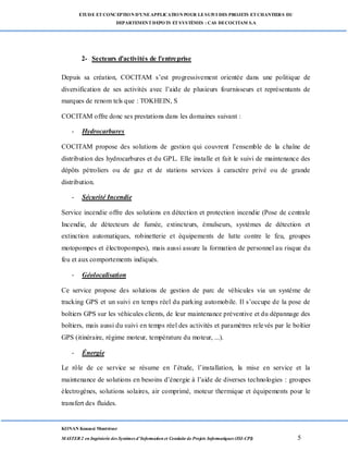 ETUDE ETCONCEPTION D’UNEAPPLICATION POUR LESUIVI DES PROJETS ETCHANTIERS DU
DEPARTEMENTDEPOTS ETSYSTÈMES : CAS DECOCITAM S.A
KONAN Kouassi Montrésor
MASTER 2 en Ingénierie des Systèmes d’Information et Conduite de Projets Informatiques (ISI-CPI) 5
2- Secteurs d'activités de l'entreprise
Depuis sa création, COCITAM s’est progressivement orientée dans une politique de
diversification de ses activités avec l’aide de plusieurs fournisseurs et représentants de
marques de renom tels que : TOKHEIN, S
COCITAM offre donc ses prestations dans les domaines suivant :
- Hydrocarbures
COCITAM propose des solutions de gestion qui couvrent l’ensemble de la chaîne de
distribution des hydrocarbures et du GPL. Elle installe et fait le suivi de maintenance des
dépôts pétroliers ou de gaz et de stations services à caractère privé ou de grande
distribution.
- Sécurité Incendie
Service incendie offre des solutions en détection et protection incendie (Pose de centrale
Incendie, de détecteurs de fumée, extincteurs, émulseurs, systèmes de détection et
extinction automatiques, robinetterie et équipements de lutte contre le feu, groupes
motopompes et électropompes), mais aussi assure la formation de personnel au risque du
feu et aux comportements indiqués.
- Géolocalisation
Ce service propose des solutions de gestion de parc de véhicules via un système de
tracking GPS et un suivi en temps réel du parking automobile. Il s’occupe de la pose de
boîtiers GPS sur les véhicules clients, de leur maintenance préventive et du dépannage des
boîtiers, mais aussi du suivi en temps réel des activités et paramètres relevés par le boîtier
GPS (itinéraire, régime moteur, température du moteur, ...).
- Énergie
Le rôle de ce service se résume en l’étude, l’installation, la mise en service et la
maintenance de solutions en besoins d’énergie à l’aide de diverses technologies : groupes
électrogènes, solutions solaires, air comprimé, moteur thermique et équipements pour le
transfert des fluides.
 