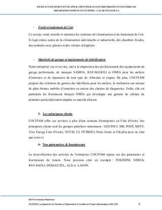 ETUDE ETCONCEPTION D’UNEAPPLICATION POUR LESUIVI DES PROJETS ETCHANTIERS DU
DEPARTEMENTDEPOTS ETSYSTÈMES : CAS DECOCITAM S.A
KONAN Kouassi Montrésor
MASTER 2 en Ingénierie des Systèmes d’Information et Conduite de Projets Informatiques (ISI-CPI) 6
- Froid et traitement de l’air
Ce service vend, installe et maintien les systèmes de climatisation et de traitement de l’air.
Il s'agit entres autres de la climatisation individuelle et industrielle, des chambres froides,
des centrales eaux glacées et des vitrines réfrigérées.
- Matériels de garage et équipements de lubrification
Notre entreprise via ce service, met à la disposition des professionnels des équipements de
garage performants, de marques SAMOA, RAVAGLIOLI et OMIA pour les ateliers
d’entretien et de réparation de tout type de véhicules et engins. De plus, COCITAM
propose des solutions de gestion des lubrifiants pour les ateliers, la réalisation sur-mesure
de plate-formes mobiles d’entretien ou encore des chaînes de diagnostics. Enfin, elle est
partenaire du fournisseur français OMIA qui développe une gamme de cabines de
peintures particulièrement adaptée au marché africain.
3- Les principaux clients
COCITAM offre ses services à plus d'une centaine d'entreprises en Côte d'Ivoire. Ses
principaux clients sont les groupes pétroliers notamment : GESTOCI, SIR, POOL MSTT,
Vivo Energy Côte d'Ivoire, TOTAL CI, PETROCI, Petro Ivoire et OiLybia pour ne citer
que ceux-ci.
4- Nos partenaires & fournisseurs
La diversification des activités de l’entreprise COCITAM repose sur des partenaires et
fournisseurs de renom. Nous pouvons citer en exemple : TOKHEIM, SIMOA,
RAVAGOLI, DESSAUTEL, ALX et LAFON.
 