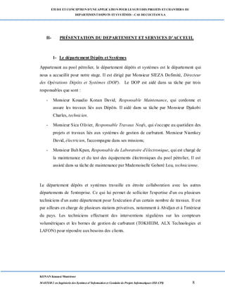 ETUDE ETCONCEPTION D’UNEAPPLICATION POUR LESUIVI DES PROJETS ETCHANTIERS DU
DEPARTEMENTDEPOTS ETSYSTÈMES : CAS DECOCITAM S.A
KONAN Kouassi Montrésor
MASTER 2 en Ingénierie des Systèmes d’Information et Conduite de Projets Informatiques (ISI-CPI) 8
II- PRÉSENTATION DU DEPARTEMENT ET SERVICES D’ACCEUIL
1- Le département Dépôts et Systèmes
Appartenant au pool pétrolier, le département dépôts et systèmes est le département qui
nous a accueillit pour notre stage. Il est dirigé par Monsieur SIEZA Dofimité, Directeur
des Opérations Dépôts et Systèmes (DOP). Le DOP est aidé dans sa tâche par trois
responsables que sont :
- Monsieur Kouadio Konan David, Responsable Maintenance, qui cordonne et
assure les travaux liés aux Dépôts. Il aidé dans sa tâche par Monsieur Djakobi
Charles, technicien.
- Monsieur Sica Olivier, Responsable Travaux Neufs, qui s'occupe au quotidien des
projets et travaux liés aux systèmes de gestion de carburant. Monsieur Niamkey
David, électricien, l'accompagne dans ses missions;
- Monsieur Bah Kpan, Responsable du Laboratoire d'électronique, qui est chargé de
la maintenance et du test des équipements électroniques du pool pétrolier, Il est
assisté dans sa tâche de maintenance par Mademoiselle Gohoré Lou, technicienne.
Le département dépôts et systèmes travaille en étroite collaboration avec les autres
départements de l'entreprise. Ce qui lui permet de solliciter l'expertise d'un ou plusieurs
techniciens d'un autre département pour l'exécution d'un certain nombre de travaux. Il est
par ailleurs en charge de plusieurs stations privatives, notamment à Abidjan et à l'intérieur
du pays. Les techniciens effectuent des interventions régulières sur les compteurs
volumétriques et les bornes de gestion de carburant (TOKHEIM, ALX Technologies et
LAFON) pour répondre aux besoins des clients.
 