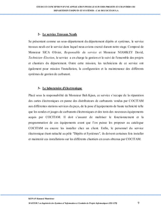 ETUDE ETCONCEPTION D’UNEAPPLICATION POUR LESUIVI DES PROJETS ETCHANTIERS DU
DEPARTEMENTDEPOTS ETSYSTÈMES : CAS DECOCITAM S.A
KONAN Kouassi Montrésor
MASTER 2 en Ingénierie des Systèmes d’Information et Conduite de Projets Informatiques (ISI-CPI) 9
2- Le service Travaux Neufs
Se présentant comme un sous-département du département dépôts et systèmes, le service
travaux neufs est le service dans lequel nous avions exercé durant notre stage. Composé de
Monsieur SICA Olivier, Responsable du service et Monsieur NIAMKEY David,
Technicien–Élection, le service a en charge la gestion et le suivi de l'ensemble des projets
et chantiers du département. Outre cette mission, les techniciens de ce service ont
également pour mission l'installation, la configuration et la maintenance des différents
systèmes de gestion de carburant.
3- Le laboratoire d’électronique
Placé sous la responsabilité de Monsieur Bah Kpan, ce service s’occupe de la réparation
des cartes électroniques en panne des distributeurs de carburants vendus par COCITAM
aux différentes stations services du pays, de la pose d’équipements de haute technicité telle
que les sondes et jauges de carburants électroniques et des tests des nouveaux équipements
acquis par COCITAM. Il doit s’assurer de maîtriser le fonctionnement et la
programmation de ces équipements avant que l’on puisse les proposer au catalogue
COCITAM ou encore les installer chez un client. Enfin, le personnel du service
électronique étant rattaché au pôle "Dépôts et Systèmes", ils doivent certaines fois installer
et maintenir ces installations sur les différents chantiers en cours obtenus par COCITAM.
 