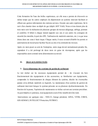 ETUDE ETCONCEPTION D’UNEAPPLICATION POUR LESUIVI DES PROJETS ETCHANTIERS DU
DEPARTEMENTDEPOTS ETSYSTÈMES : CAS DECOCITAM S.A
KONAN Kouassi Montrésor
MASTER 2 en Ingénierie des Systèmes d’Information et Conduite de Projets Informatiques (ISI-CPI) 11
Cette formation fut l'une des belles expériences, car elle nous a permis de découvrir en
même temps que les autres employés du département un système innovant facilitant et
offrant une gestion informatisée des stations-services. Ensuite une autre expérience, fut le
suivi d'un chantier dans un dépôt de gaz (dépôt AOT Vridi). Nous avions durant plus de
trois mois suivi la réalisation de plusieurs groupes de travaux (dégazage, sablage, peinture
et contrôle). Il fallait à chaque instant rappeler aux uns et aux autres les consignes de
sécurité (les interdits, le port des EPI, l'utilisation de matériels autorisés, etc.) vu que nous
étions dans une zone à haut risque. Chaque matin, il nous revenait d'établir les permis et
autorisations de travail pour faciliter l'accès au site et la continuité des travaux.
Après six mois passé au sein de l'entreprise, notre stage devait normalement prendre fin,
cependant il a été prolongé de deux mois en guise de récompense, après que les
responsables aient constaté notre détermination au travail.
II- TRAVAUX EFFECTUÉS
1- Test et dépannage des systèmes de gestion de carburant
Le test réalisé sur les nouveaux équipements permet de : de s’assurer du bon
fonctionnement des équipements et des accessoires, se familiariser aux équipements,
comprendre le fonctionnement de chaque élément du système, déceler les éventuelles
pannes et/ou défauts matériels ou logiciels. La maintenance d'un système de gestion de
carburant intervient lorsque le système présente un ou plusieurs dysfonctionnements. En
fonction de la panne, l’opération de maintenance se réalise suivant une certaine procédure.
Au pool dépôts et systèmess, tout équipement avant d’être installé doit être testé.
Interventions sur quelques sites : NSE-CI, Garage président, ASNA, VITIB, CIREX,
GIE-GEMACI, INTELLECT Protection, PETROCI.
 