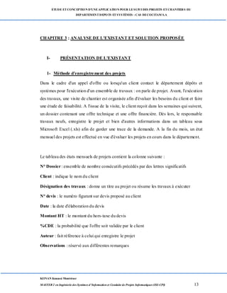 ETUDE ETCONCEPTION D’UNEAPPLICATION POUR LESUIVI DES PROJETS ETCHANTIERS DU
DEPARTEMENTDEPOTS ETSYSTÈMES : CAS DECOCITAM S.A
KONAN Kouassi Montrésor
MASTER 2 en Ingénierie des Systèmes d’Information et Conduite de Projets Informatiques (ISI-CPI) 13
CHAPITRE 3 : ANALYSE DE L'EXISTANT ET SOLUTION PROPOSÉE
I- PRÉSENTATION DE L'EXISTANT
1- Méthode d'enregistrement des projets
Dans le cadre d'un appel d'offre ou lorsqu'un client contact le département dépôts et
systèmes pour l'exécution d'un ensemble de travaux : on parle de projet. Avant, l'exécution
des travaux, une visite de chantier est organisée afin d'évaluer les besoins du client et faire
une étude de faisabilité. A l'issue de la visite, le client reçoit dans les semaines qui suivent,
un dossier contenant une offre technique et une offre financière. Dès lors, le responsable
travaux neufs, enregistre le projet et bien d'autres informations dans un tableau sous
Microsoft Excel (.xls) afin de garder une trace de la demande. A la fin du mois, un état
mensuel des projets est effectué en vue d'évaluer les projets en cours dans le département.
Le tableau des états mensuels de projets contient la colonne suivante :
N° Dossier : ensemble de nombre consécutifs précédés par des lettres significatifs
Client : indique le nom du client
Désignation des travaux : donne un titre au projet ou résume les travaux à exécuter
N° devis : le numéro figurant sur devis proposé au client
Date : la date d'élaboration du devis
Montant HT : le montant du hors-taxe du devis
%CDE : la probabilité que l'offre soit validée par le client
Auteur : fait référence à celui qui enregistre le projet
Observations : réservé aux différentes remarques
 