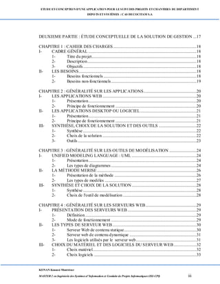 ETUDE ETCONCEPTION D’UNEAPPLICATION POUR LESUIVI DES PROJETS ETCHANTIERS DU DEPARTEMENT
DEPOTS ETSYSTÈMES : CAS DECOCITAM S.A
KONAN Kouassi Montrésor
MASTER 2 en Ingénierie des Systèmes d’Information et Conduite de Projets Informatiques (ISI-CPI) iii
DEUXIEME PARTIE : ÉTUDE CONCEPTUELLE DE LA SOLUTION DE GESTION ...17
CHAPITRE 1 : CAHIER DES CHARGES .............................................................................18
I- CADRE GÉNÉRAL ....................................................................................................18
1- Titre du projet.................................................................................................18
2- Description.....................................................................................................18
3- Objectifs.........................................................................................................18
II- LES BESOINS.............................................................................................................18
1- Besoins fonctionnels ......................................................................................18
2- Besoins non-fonctionnels...............................................................................19
CHAPITRE 2 : GÉNÉRALITÉ SUR LES APPLICATIONS.................................................20
I- LES APPLICATIONS WEB .......................................................................................20
1- Présentation....................................................................................................20
2- Principe de fonctionnement ...........................................................................20
II- LES APPLICATIONS DESKTOP OU LOGICIEL....................................................21
1- Présentation....................................................................................................21
2- Principe de fonctionnement ...........................................................................21
III- SYNTHÈSE, CHOIX DE LA SOLUTION ET DES OUTILS ...................................22
1- Synthèse .........................................................................................................22
2- Choix de la solution .......................................................................................22
3- Outils..............................................................................................................23
CHAPITRE 3 : GÉNÉRALITÉ SUR LES OUTILS DE MODÉLISATION .........................24
I- UNIFIED MODELING LANGUAGE : UML ............................................................24
1- Présentation....................................................................................................24
2- Les types de diagrammes ...............................................................................24
II- LA MÉTHODE MERISE ............................................................................................26
1- Présentation de la méthode ............................................................................26
2- Les types de modèles .....................................................................................27
III- SYNTHÈSE ET CHOIX DE LA SOLUTION............................................................28
1- Synthèse .........................................................................................................28
2- Choix de l'outil de modélisation ....................................................................28
CHAPITRE 4 : GÉNÉRALITÉ SUR LES SERVEURS WEB...............................................29
I- PRÉSENTATION DES SERVEURS WEB................................................................29
1- Définition.......................................................................................................29
2- Mode de fonctionnement ...............................................................................29
II- LES TYPES DE SERVEUR WEB..............................................................................30
1- Serveur Web de contenu statique...................................................................30
2- Serveur web de contenu dynamique ..............................................................31
3- Les logiciels utilisés par le serveur web........................................................31
III- CHOIX DU MATÉRIEL ET DES LOGICIELS DU SERVEUR WEB.....................32
1- Choix matériel................................................................................................32
2- Choix logiciels ...............................................................................................33
 