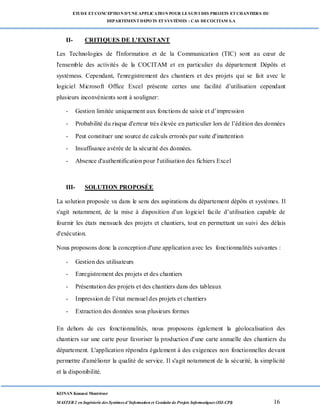 ETUDE ETCONCEPTION D’UNEAPPLICATION POUR LESUIVI DES PROJETS ETCHANTIERS DU
DEPARTEMENTDEPOTS ETSYSTÈMES : CAS DECOCITAM S.A
KONAN Kouassi Montrésor
MASTER 2 en Ingénierie des Systèmes d’Information et Conduite de Projets Informatiques (ISI-CPI) 16
II- CRITIQUES DE L'EXISTANT
Les Technologies de l'Information et de la Communication (TIC) sont au cœur de
l'ensemble des activités de la COCITAM et en particulier du département Dépôts et
systèmess. Cependant, l'enregistrement des chantiers et des projets qui se fait avec le
logiciel Microsoft Office Excel présente certes une facilité d’utilisation cependant
plusieurs inconvénients sont à souligner:
- Gestion limitée uniquement aux fonctions de saisie et d’impression
- Probabilité du risque d'erreur très élevée en particulier lors de l’édition des données
- Peut constituer une source de calculs erronés par suite d'inattention
- Insuffisance avérée de la sécurité des données.
- Absence d'authentification pour l'utilisation des fichiers Excel
III- SOLUTION PROPOSÉE
La solution proposée va dans le sens des aspirations du département dépôts et systèmes. Il
s'agit notamment, de la mise à disposition d'un logiciel facile d’utilisation capable de
fournir les états mensuels des projets et chantiers, tout en permettant un suivi des délais
d'exécution.
Nous proposons donc la conception d'une application avec les fonctionnalités suivantes :
- Gestion des utilisateurs
- Enregistrement des projets et des chantiers
- Présentation des projets et des chantiers dans des tableaux
- Impression de l’état mensuel des projets et chantiers
- Extraction des données sous plusieurs formes
En dehors de ces fonctionnalités, nous proposons également la géolocalisation des
chantiers sur une carte pour favoriser la production d'une carte annuelle des chantiers du
département. L'application répondra également à des exigences non fonctionnelles devant
permettre d'améliorer la qualité de service. Il s'agit notamment de la sécurité, la simplicité
et la disponibilité.
 
