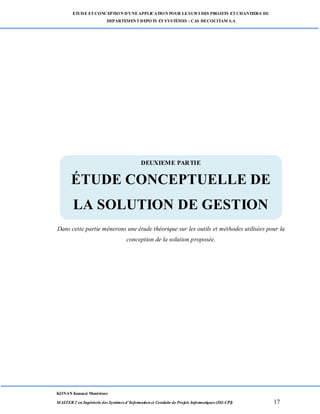 ETUDE ETCONCEPTION D’UNEAPPLICATION POUR LESUIVI DES PROJETS ETCHANTIERS DU
DEPARTEMENTDEPOTS ETSYSTÈMES : CAS DECOCITAM S.A
KONAN Kouassi Montrésor
MASTER 2 en Ingénierie des Systèmes d’Information et Conduite de Projets Informatiques (ISI-CPI) 17
DEUXIEME PARTIE
ÉTUDE CON CEPTUE LLE DE LA SOLUTION DE G ESTION
Dans cette partie mènerons une étude théorique sur les outils et méthodes utilisées pour la
conception de la solution proposée.
DEUXIEME PARTIE
ÉTUDE CONCEPTUELLE DE
LA SOLUTION DE GESTION
 