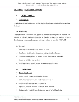 ETUDE ETCONCEPTION D’UNEAPPLICATION POUR LESUIVI DES PROJETS ETCHANTIERS DU
DEPARTEMENTDEPOTS ETSYSTÈMES : CAS DECOCITAM S.A
KONAN Kouassi Montrésor
MASTER 2 en Ingénierie des Systèmes d’Information et Conduite de Projets Informatiques (ISI-CPI) 18
CHAPITRE 1 : CAHIER DES CHARGES
I- CADRE GÉNÉRAL
1- Titre du projet
Conception d'une application pour le suivi optimal des chantiers du département Dépôts et
Systèmes.
2- Description
Le projet consiste à concevoir une application permettant d'enregistrer les chantiers afin
d'assurer un suivi des opérations mais aussi de favoriser la production des états mensuels
des chantiers et projets du département Dépôts et systèmes de la société COCITAM.
3- Objectifs
- Offrir une vision centralisée des travaux en cours
- Contribuer à l'amélioration des procédures de gestion des chantiers
- Fournir des statistiques sur les travaux réalisés et en cours de réalisation
- Assurer un suivi des interventions
- Mettre à la disposition du Directeur du pool un outil décisionnel
II- LES BESOINS
1- Besoins fonctionnels
- Identification et authentification des utilisateurs
- Création d'un nouveau chantier ou d'un nouveau projet
- Visualisation de tous les chantiers et projets
- Impression des états mensuels des projets et des chantiers
- Géolocalisation des différents chantiers sur la carte de la Côte d'Ivoire.
 