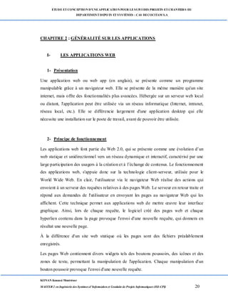 ETUDE ETCONCEPTION D’UNEAPPLICATION POUR LESUIVI DES PROJETS ETCHANTIERS DU
DEPARTEMENTDEPOTS ETSYSTÈMES : CAS DECOCITAM S.A
KONAN Kouassi Montrésor
MASTER 2 en Ingénierie des Systèmes d’Information et Conduite de Projets Informatiques (ISI-CPI) 20
CHAPITRE 2 : GÉNÉRALITÉ SUR LES APPLICATIONS
I- LES APPLICATIONS WEB
1- Présentation
Une application web ou web app (en anglais), se présente comme un programme
manipulable grâce à un navigateur web. Elle se présente de la même manière qu'un site
internet, mais offre des fonctionnalités plus avancées. Hébergée sur un serveur web local
ou distant, l'application peut être utilisée via un réseau informatique (Internet, intranet,
réseau local, etc.). Elle se différencie largement d'une application desktop qui elle
nécessite une installation sur le poste de travail, avant de pouvoir être utilisée.
2- Principe de fonctionnement
Les applications web font partie du Web 2.0, qui se présente comme une évolution d’un
web statique et unidirectionnel vers un réseau dynamique et interactif, caractérisé par une
large participation des usagers à la création et à l’échange de contenus. Le fonctionnement
des applications web, s'appuie donc sur la technologie client-serveur, utilisée pour le
World Wide Web. En clair, l'utilisateur via le navigateur Web réalise des actions qui
envoient à un serveur des requêtes relatives à des pages Web. Le serveur en retour traite et
répond aux demandes de l'utilisateur en envoyant les pages au navigateur Web qui les
affichent. Cette technique permet aux applications web de mettre œuvre leur interface
graphique. Ainsi, lors de chaque requête, le logiciel créé des pages web et chaque
hyperlien contenu dans la page provoque l'envoi d'une nouvelle requête, qui donnera en
résultat une nouvelle page.
À la différence d'un site web statique où les pages sont des fichiers préalablement
enregistrés.
Les pages Web contiennent divers widgets tels des boutons poussoirs, des icônes et des
zones de texte, permettant la manipulation de l'application. Chaque manipulation d'un
bouton poussoir provoque l'envoi d'une nouvelle requête.
 