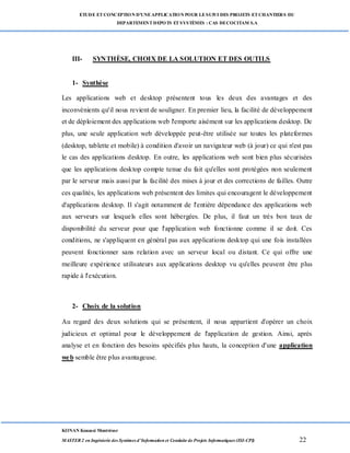 ETUDE ETCONCEPTION D’UNEAPPLICATION POUR LESUIVI DES PROJETS ETCHANTIERS DU
DEPARTEMENTDEPOTS ETSYSTÈMES : CAS DECOCITAM S.A
KONAN Kouassi Montrésor
MASTER 2 en Ingénierie des Systèmes d’Information et Conduite de Projets Informatiques (ISI-CPI) 22
III- SYNTHÈSE, CHOIX DE LA SOLUTION ET DES OUTILS
1- Synthèse
Les applications web et desktop présentent tous les deux des avantages et des
inconvénients qu'il nous revient de souligner. En premier lieu, la facilité de développement
et de déploiement des applications web l'emporte aisément sur les applications desktop. De
plus, une seule application web développée peut-être utilisée sur toutes les plateformes
(desktop, tablette et mobile) à condition d'avoir un navigateur web (à jour) ce qui n'est pas
le cas des applications desktop. En outre, les applications web sont bien plus sécurisées
que les applications desktop compte tenue du fait qu'elles sont protégées non seulement
par le serveur mais aussi par la facilité des mises à jour et des corrections de failles. Outre
ces qualités, les applications web présentent des limites qui encouragent le développement
d'applications desktop. Il s'agit notamment de l'entière dépendance des applications web
aux serveurs sur lesquels elles sont hébergées. De plus, il faut un très bon taux de
disponibilité du serveur pour que l'application web fonctionne comme il se doit. Ces
conditions, ne s'appliquent en général pas aux applications desktop qui une fois installées
peuvent fonctionner sans relation avec un serveur local ou distant. Ce qui offre une
meilleure expérience utilisateurs aux applications desktop vu qu'elles peuvent être plus
rapide à l'exécution.
2- Choix de la solution
Au regard des deux solutions qui se présentent, il nous appartient d'opérer un choix
judicieux et optimal pour le développement de l'application de gestion. Ainsi, après
analyse et en fonction des besoins spécifiés plus hauts, la conception d'une application
web semble être plus avantageuse.
 