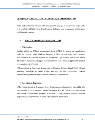 ETUDE ETCONCEPTION D’UNEAPPLICATION POUR LESUIVI DES PROJETS ETCHANTIERS DU
DEPARTEMENTDEPOTS ETSYSTÈMES : CAS DECOCITAM S.A
KONAN Kouassi Montrésor
MASTER 2 en Ingénierie des Systèmes d’Information et Conduite de Projets Informatiques (ISI-CPI) 24
CHAPITRE 3 : GÉNÉRALITÉ SUR LES OUTILS DE MODÉLISATION
Notre étude se limitera sur deux outils notamment le langage de modélisation unifié UML
et la méthode MERISE. Tous deux bien que différents sont couramment utilisés pour
modéliser des systèmes.
I- UNIFIED MODELING LANGUAGE : UML
1- Présentation
Standard défini par l'Object Management Group (OMG), le langage de modélisation
unifié, de l'anglais Unified Modeling Language (UML), est un langage visuel constitué
d'un ensemble de schémas, appelés des diagrammes, qui donnent chacun une vision
différente du logiciel à développer. Il est couramment utilisé en développement logiciel et
en conception orientée objet.
UML est née de la fusion trois langages de modélisation d'objets : Booch, OMT (Object
Modeling Technique) et OOSE (Object Oriented Software Engineering) conçues
respectivement par Grady Booch, James Rumbaugh et Ivar Jacobson.
2- Les types de diagrammes
UML 2 s'articule autour de quatorze types de diagrammes, chacun d'eux étant dédié à la
représentation des concepts particuliers d'un système logiciel. Ces types de diagrammes
sont répartis en deux grands groupes à savoir sept (7) diagrammes de structure, trois (3)
diagrammes de comportement et quatre (4) diagrammes d'interaction.
 