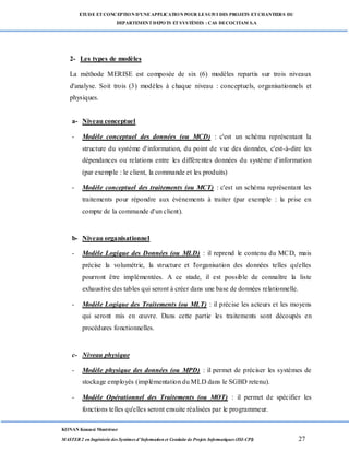 ETUDE ETCONCEPTION D’UNEAPPLICATION POUR LESUIVI DES PROJETS ETCHANTIERS DU
DEPARTEMENTDEPOTS ETSYSTÈMES : CAS DECOCITAM S.A
KONAN Kouassi Montrésor
MASTER 2 en Ingénierie des Systèmes d’Information et Conduite de Projets Informatiques (ISI-CPI) 27
2- Les types de modèles
La méthode MERISE est composée de six (6) modèles repartis sur trois niveaux
d'analyse. Soit trois (3) modèles à chaque niveau : conceptuels, organisationnels et
physiques.
a- Niveau conceptuel
- Modèle conceptuel des données (ou MCD) : c'est un schéma représentant la
structure du système d'information, du point de vue des données, c'est-à-dire les
dépendances ou relations entre les différentes données du système d'information
(par exemple : le client, la commande et les produits)
- Modèle conceptuel des traitements (ou MCT) : c'est un schéma représentant les
traitements pour répondre aux événements à traiter (par exemple : la prise en
compte de la commande d'un client).
b- Niveau organisationnel
- Modèle Logique des Données (ou MLD) : il reprend le contenu du MCD, mais
précise la volumétrie, la structure et l'organisation des données telles qu'elles
pourront être implémentées. A ce stade, il est possible de connaître la liste
exhaustive des tables qui seront à créer dans une base de données relationnelle.
- Modèle Logique des Traitements (ou MLT) : il précise les acteurs et les moyens
qui seront mis en œuvre. Dans cette partie les traitements sont découpés en
procédures fonctionnelles.
c- Niveau physique
- Modèle physique des données (ou MPD) : il permet de préciser les systèmes de
stockage employés (implémentation du MLD dans le SGBD retenu).
- Modèle Opérationnel des Traitements (ou MOT) : il permet de spécifier les
fonctions telles qu'elles seront ensuite réalisées par le programmeur.
 