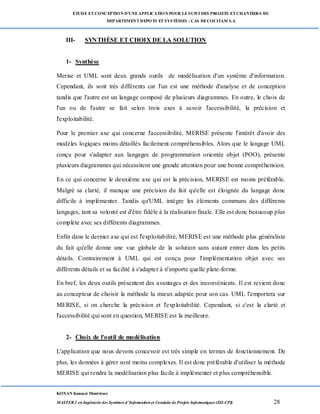 ETUDE ETCONCEPTION D’UNEAPPLICATION POUR LESUIVI DES PROJETS ETCHANTIERS DU
DEPARTEMENTDEPOTS ETSYSTÈMES : CAS DECOCITAM S.A
KONAN Kouassi Montrésor
MASTER 2 en Ingénierie des Systèmes d’Information et Conduite de Projets Informatiques (ISI-CPI) 28
III- SYNTHÈSE ET CHOIX DE LA SOLUTION
1- Synthèse
Merise et UML sont deux grands outils de modélisation d'un système d'information.
Cependant, ils sont très différents car l'un est une méthode d'analyse et de conception
tandis que l'autre est un langage composé de plusieurs diagrammes. En outre, le choix de
l'un ou de l'autre se fait selon trois axes à savoir l'accessibilité, la précision et
l'exploitabilité.
Pour le premier axe qui concerne l'accessibilité, MERISE présente l'intérêt d'avoir des
modèles logiques moins détaillés facilement compréhensibles. Alors que le langage UML
conçu pour s'adapter aux langages de programmation orientée objet (POO), présente
plusieurs diagrammes qui nécessitent une grande attention pour une bonne compréhension.
En ce qui concerne le deuxième axe qui est la précision, MERISE est moins préférable.
Malgré sa clarté, il manque une précision du fait qu'elle est éloignée du langage donc
difficile à implémenter. Tandis qu'UML intègre les éléments communs des différents
langages, tant sa volonté est d'être fidèle à la réalisation finale. Elle est donc beaucoup plus
complète avec ses différents diagrammes.
Enfin dans le dernier axe qui est l'exploitabilité, MERISE est une méthode plus généraliste
du fait qu'elle donne une vue globale de la solution sans autant entrer dans les petits
détails. Contrairement à UML qui est conçu pour l'implémentation objet avec ses
différents détails et sa facilité à s'adapter à n'importe quelle plate-forme.
En bref, les deux outils présentent des avantages et des inconvénients. Il est revient donc
au concepteur de choisir la méthode la mieux adaptée pour son cas. UML l'emportera sur
MERISE, si on cherche la précision et l'exploitabilité. Cependant, si c'est la clarté et
l'accessibilité qui sont en question, MERISE est la meilleure.
2- Choix de l'outil de modélisation
L'application que nous devons concevoir est très simple en termes de fonctionnement. De
plus, les données à gérer sont moins complexes. Il est donc préférable d'utiliser la méthode
MERISE qui rendra la modélisation plus facile à implémenter et plus compréhensible.
 