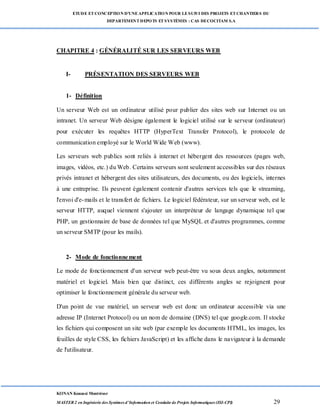 ETUDE ETCONCEPTION D’UNEAPPLICATION POUR LESUIVI DES PROJETS ETCHANTIERS DU
DEPARTEMENTDEPOTS ETSYSTÈMES : CAS DECOCITAM S.A
KONAN Kouassi Montrésor
MASTER 2 en Ingénierie des Systèmes d’Information et Conduite de Projets Informatiques (ISI-CPI) 29
CHAPITRE 4 : GÉNÉRALITÉ SUR LES SERVEURS WEB
I- PRÉSENTATION DES SERVEURS WEB
1- Définition
Un serveur Web est un ordinateur utilisé pour publier des sites web sur Internet ou un
intranet. Un serveur Web désigne également le logiciel utilisé sur le serveur (ordinateur)
pour exécuter les requêtes HTTP (HyperText Transfer Protocol), le protocole de
communication employé sur le World Wide Web (www).
Les serveurs web publics sont reliés à internet et hébergent des ressources (pages web,
images, vidéos, etc.) du Web. Certains serveurs sont seulement accessibles sur des réseaux
privés intranet et hébergent des sites utilisateurs, des documents, ou des logiciels, internes
à une entreprise. Ils peuvent également contenir d'autres services tels que le streaming,
l'envoi d'e-mails et le transfert de fichiers. Le logiciel fédérateur, sur un serveur web, est le
serveur HTTP, auquel viennent s'ajouter un interpréteur de langage dynamique tel que
PHP, un gestionnaire de base de données tel que MySQL et d'autres programmes, comme
un serveur SMTP (pour les mails).
2- Mode de fonctionnement
Le mode de fonctionnement d'un serveur web peut-être vu sous deux angles, notamment
matériel et logiciel. Mais bien que distinct, ces différents angles se rejoignent pour
optimiser le fonctionnement générale du serveur web.
D'un point de vue matériel, un serveur web est donc un ordinateur accessible via une
adresse IP (Internet Protocol) ou un nom de domaine (DNS) tel que google.com. Il stocke
les fichiers qui composent un site web (par exemple les documents HTML, les images, les
feuilles de style CSS, les fichiers JavaScript) et les affiche dans le navigateur à la demande
de l'utilisateur.
 
