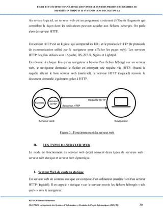 ETUDE ETCONCEPTION D’UNEAPPLICATION POUR LESUIVI DES PROJETS ETCHANTIERS DU
DEPARTEMENTDEPOTS ETSYSTÈMES : CAS DECOCITAM S.A
KONAN Kouassi Montrésor
MASTER 2 en Ingénierie des Systèmes d’Information et Conduite de Projets Informatiques (ISI-CPI) 30
Au niveau logiciel, un serveur web est un programme contenant différents fragments qui
contrôlent la façon dont les utilisateurs peuvent accéder aux fichiers hébergés. On parle
alors de serveur HTTP.
Un serveur HTTP est un logiciel qui comprend les URL et le protocole HTTP (le protocole
de communication utilisé par le navigateur pour afficher les pages web). Les serveurs
HTTP, les plus utilisés sont : Apache, IIS, ZEUS, Nginx et Lighttpd.
En résumé, à chaque fois qu'un navigateur a besoin d'un fichier hébergé sur un serveur
web, le navigateur demande le fichier en envoyant une requête via HTTP. Quand la
requête atteint le bon serveur web (matériel), le serveur HTTP (logiciel) renvoie le
document demandé, également grâce à HTTP.
Figure 3 : Fonctionnement du serveur web
II- LES TYPES DE SERVEUR WEB
Le mode de fonctionnent du serveur web décrit souvent deux types de serveurs web :
serveur web statique et serveur web dynamique.
1- Serveur Web de contenu statique
Un serveur web de contenu statique est composé d'un ordinateur (matériel) et d'un serveur
HTTP (logiciel). Il est appelé « statique » car le serveur envoie les fichiers hébergés « tels
quels » vers le navigateur.
 