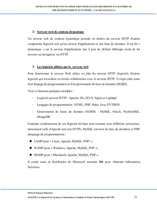 ETUDE ETCONCEPTION D’UNEAPPLICATION POUR LESUIVI DES PROJETS ETCHANTIERS DU
DEPARTEMENTDEPOTS ETSYSTÈMES : CAS DECOCITAM S.A
KONAN Kouassi Montrésor
MASTER 2 en Ingénierie des Systèmes d’Information et Conduite de Projets Informatiques (ISI-CPI) 31
2- Serveur web de contenu dynamique
Un serveur web de contenu dynamique possède en dehors du serveur HTTP d'autres
composants logiciels tels qu'un serveur d'applications et une base de données. Il est dit «
dynamique » car le serveur d'applications met à jour les fichiers hébergés avant de les
envoyer au navigateur via HTTP.
3- Les logiciels utilisés par le serveur web
Pour fonctionner le serveur Web utilise en plus du serveur HTTP (logiciel), d'autres
logiciels qui travaillent en étroite collaboration avec le serveur HTTP. Il s'agit entre autre
d'un langage de programmation et d'un gestionnaire de base de données (SGBD).
Voici ci-dessous quelques exemples :
- Logiciels serveur HTTP : Apache, IIS, ZEUS, Nginx et Lighttpd
- Langages de programmation : HTML, PHP, Ruby, Java, PYTHON
- Gestionnaires de bases de données (SGBD) : MySQL, Oracle, PostGreSQL,
MongoDB
Certaines combinaisons de ces logiciels de base sont connues sous différents acronymes,
notamment celle d'Apache (serveur HTTP), MySQL (serveur de base de données) et PHP
(language de programmation) :
 LAMP pour « Linux, Apache, MySQL, PHP » ;
 WAMP pour « Windows, Apache, MySQL, PHP »;
 MAMP pour « Macintosh, Apache, MySQL, PHP ».
Il existe aussi la distribution de Microsoft nommée IIS pour «Internet Information
Services».
 