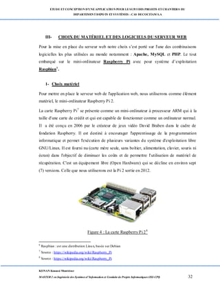 ETUDE ETCONCEPTION D’UNEAPPLICATION POUR LESUIVI DES PROJETS ETCHANTIERS DU
DEPARTEMENTDEPOTS ETSYSTÈMES : CAS DECOCITAM S.A
KONAN Kouassi Montrésor
MASTER 2 en Ingénierie des Systèmes d’Information et Conduite de Projets Informatiques (ISI-CPI) 32
III- CHOIX DU MATÉRIEL ET DES LOGICIELS DU SERVEUR WEB
Pour la mise en place du serveur web notre choix s’est porté sur l'une des combinaisons
logicielles les plus utilisées au monde notamment : Apache, MySQL et PHP. Le tout
embarqué sur le mini-ordinateur Raspberry Pi avec pour système d’exploitation
Raspbian6
.
1- Choix matériel
Pour mettre en place le serveur web de l'application web, nous utiliserons comme élément
matériel, le mini-ordinateur Raspberry Pi 2.
La carte Raspberry Pi7
se présente comme un mini-ordinateur à processeur ARM qui à la
taille d'une carte de crédit et qui est capable de fonctionner comme un ordinateur normal.
Il a été conçu en 2006 par le créateur de jeux vidéo David Braben dans le cadre de
fondation Raspberry. Il est destiné à encourager l'apprentissage de la programmation
informatique et permet l'exécution de plusieurs variantes du système d'exploitation libre
GNU/Linux. Il est fourni nu (carte mère seule, sans boîtier, alimentation, clavier, souris ni
écran) dans l'objectif de diminuer les coûts et de permettre l'utilisation de matériel de
récupération. C'est un équipement libre (Open Hardware) qui se décline en environ sept
(7) versions. Celle que nous utiliserons est la Pi 2 sortie en 2012.
Figure 4 : La carte Raspberry Pi 28
6
Raspbian : est une distribution Linux, basée sur Debian
7
Source : https://wikipedia.org/wiki/Raspberry_Pi
8
Source : https://wikipedia.org/wiki/Raspberry_Pi
 