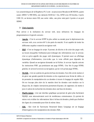 ETUDE ETCONCEPTION D’UNEAPPLICATION POUR LESUIVI DES PROJETS ETCHANTIERS DU
DEPARTEMENTDEPOTS ETSYSTÈMES : CAS DECOCITAM S.A
KONAN Kouassi Montrésor
MASTER 2 en Ingénierie des Systèmes d’Information et Conduite de Projets Informatiques (ISI-CPI) 33
Les caractéristiques de la Raspberry Pi 2 sont : un processeur Broadcom BCM2836, quatre
cœurs ARMv7 à 900 MHz, une mémoire RAM de 1 Go, GPIO avec 40 broches, 4 ports
USB 2.0, un lecteur micro SD, une sortie vidéo, une prise mini-jack 4 points et un port
HDMI.
2- Choix logiciels
Pour arriver à la réalisation du serveur web, nous utiliserons les langages de
programmation et logiciels suivants :
- Apache : C'est le serveur HTPP le plus utilisé au monde pour le déploiement des
serveurs web, avec environ 60 % des parts du marché. Il est capable de traiter les
différentes requêtes venant du navigateur web.
- PHP : C'est un langage de script. Il permet, de décrire et de créer des pages web,
au travers desquelles l'utilisateur peut échanger des informations avec le serveur;
c'est ce qu'on appelle des pages web dynamiques. Il permet aussi un affichage
dynamique d'information, c'est-à-dire que le texte affiché peut dépendre de
variables. Quand un navigateur demande un tel fichier, le serveur Apache exécute
les instructions PHP, qui produisent une page HTML. Une fois la page HTML
générée, le serveur la renvoie au navigateur, qui ne voit qu'une page HTML.
- MySQL : c'est un système de gestion de base de données. Son rôle est de stocker et
de gérer une grande quantité de données en les organisant sous forme de tables, et
de permettre la manipulation de ces données à travers le langage de requête SQL.
On ne s'occupe plus alors de la manière dont les données sont stockées sur le
disque dur, de simples instructions permettent d'ajouter, de supprimer, de mettre à
jour et surtout de rechercher des données dans une base de données.
- PhpMyAdmin : c'est une interface graphique qui permet de gérer plus facilement
MySQL sans nécessairement avoir de nombreuses connaissances. Ça permet de
mieux voir et éditer les informations liées à la base de données, plutôt que d'utiliser
des lignes de commandes pour faire la même chose.
- SQL : Qui vient de l'acronyme Structured Query Language est un langage
d'interrogation et de manipulation des données SQL.
 