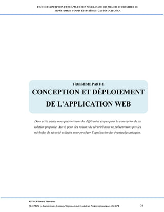 ETUDE ETCONCEPTION D’UNEAPPLICATION POUR LESUIVI DES PROJETS ETCHANTIERS DU
DEPARTEMENTDEPOTS ETSYSTÈMES : CAS DECOCITAM S.A
KONAN Kouassi Montrésor
MASTER 2 en Ingénierie des Systèmes d’Information et Conduite de Projets Informatiques (ISI-CPI) 34
TROISIEME PARTIE : CONCEPTION ET DEPLOIEMENT DE L’APPLICATION
WEB
Dans cette partie nous présenterons les différentes étapes pour la conception de la
solution proposée. Aussi, pour des raisons de sécurité nous ne présenterons pas les
méthodes de sécurité utilisées pour protéger l’application des éventuelles attaques.
TROISIEME PARTIE
CONCEPTION ET DÉPLOIEMENT
DE L'APPLICATION WEB
 
