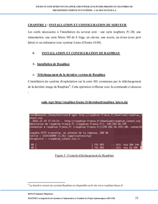 ETUDE ETCONCEPTION D’UNEAPPLICATION POUR LESUIVI DES PROJETS ETCHANTIERS DU
DEPARTEMENTDEPOTS ETSYSTÈMES : CAS DECOCITAM S.A
KONAN Kouassi Montrésor
MASTER 2 en Ingénierie des Systèmes d’Information et Conduite de Projets Informatiques (ISI-CPI) 35
CHAPITRE 1 : INSTALLATION ET CONFIGURATION DU SERVEUR
Les outils nécessaires à l'installation du serveur sont : une carte raspberry Pi 2B, une
alimentation, une carte Micro SD de 8 Giga, un clavier, une souris, un écran (avec port
hdmi) et un ordinateur avec système Linux (Ubuntu 14.04).
I- INSTALLATION ET CONFIGURATION DE RASPBIAN
1- Installation de Raspbian
a- Téléchargement de la dernière version de Raspbian
L'installation du système d'exploitation sur la carte SD, commence par le téléchargement
de la dernière image de Raspbian9
. Cette opération s'effectue avec la commande ci-dessous
:
sudo wget http://raspbian-france.fr/download/raspbian_latest.zip
Figure 5 : Console téléchargement de Raspbian
9
La dernière version du système Raspbian est disponible sur le site www.raspbian-france.fr
 