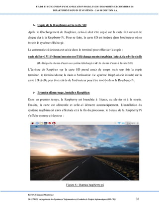 ETUDE ETCONCEPTION D’UNEAPPLICATION POUR LESUIVI DES PROJETS ETCHANTIERS DU
DEPARTEMENTDEPOTS ETSYSTÈMES : CAS DECOCITAM S.A
KONAN Kouassi Montrésor
MASTER 2 en Ingénierie des Systèmes d’Information et Conduite de Projets Informatiques (ISI-CPI) 36
b- Copie de la Raspbian sur la carte SD
Après le téléchargement de Raspbian, celui-ci doit être copié sur la carte SD servant de
disque dur à la Raspberry Pi. Pour se faire, la carte SD est insérée dans l'ordinateur où se
trouve le système téléchargé.
La commande ci-dessous est saisie dans le terminal pour effectuer la copie :
sudo dd bs=1M if=/home/montresor/Téléchargements/raspbian_latest.zip of=/dev/sdb
(if : désigne le chemin d'accès au système téléchargé et of : le chemin d'accès à la carte SD)
L’écriture de Raspbian sur la carte SD prend assez de temps mais une fois la copie
terminée, le terminal donne la main à l'utilisateur. Le système Raspbian est installé sur la
carte SD et elle peut être retirée de l'ordinateur pour être insérée dans la Raspberry Pi.
c- Premier démarrage, installer Raspbian
Dans un premier temps, la Raspberry est branchée à l’écran, au clavier et à la souris.
Ensuite, la carte est alimentée et celle-ci démarre automatiquement. L'installation du
système raspbian est alors effectuée et à la fin du processus, le bureau de la Raspberry Pi
s'affiche comme ci-dessous :
Figure 6 : Bureau raspberry pi
 