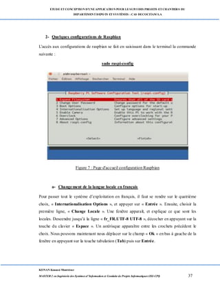 ETUDE ETCONCEPTION D’UNEAPPLICATION POUR LESUIVI DES PROJETS ETCHANTIERS DU
DEPARTEMENTDEPOTS ETSYSTÈMES : CAS DECOCITAM S.A
KONAN Kouassi Montrésor
MASTER 2 en Ingénierie des Systèmes d’Information et Conduite de Projets Informatiques (ISI-CPI) 37
2- Quelques configurations de Raspbian
L'accès aux configurations de raspbian se fait en saisissant dans le terminal la commande
suivante :
sudo raspi-config
Figure 7 : Page d'accueil configuration Raspbian
a- Changement de la langue locale en français
Pour passer tout le système d’exploitation en français, il faut se rendre sur le quatrième
choix, « Internationalisation Options », et appuyer sur « Entrée ». Ensuite, choisir la
première ligne, « Change Locale ». Une fenêtre apparaît, et explique ce que sont les
locales. Descendre jusqu’à la ligne « fr_FR.UTF-8 UTF-8 », décocher en appuyant sur la
touche du clavier « Espace ». Un astérisque apparaître entre les crochets précédent le
choix. Nous pouvons maintenant nous déplacer sur le champ « Ok » en bas à gauche de la
fenêtre en appuyant sur la touche tabulation (Tab) puis sur Entrée.
 
