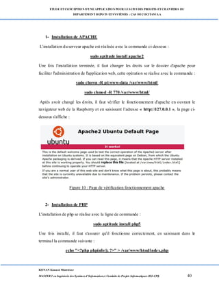 ETUDE ETCONCEPTION D’UNEAPPLICATION POUR LESUIVI DES PROJETS ETCHANTIERS DU
DEPARTEMENTDEPOTS ETSYSTÈMES : CAS DECOCITAM S.A
KONAN Kouassi Montrésor
MASTER 2 en Ingénierie des Systèmes d’Information et Conduite de Projets Informatiques (ISI-CPI) 40
1- Installation de APACHE
L'installation du serveur apache est réalisée avec la commande ci-dessous :
sudo aptitude install apache2
Une fois l'installation terminée, il faut changer les droits sur le dossier d'apache pour
faciliter l'administration de l'application web, cette opération se réalise avec la commande :
sudo chown -R pi:www-data /var/www/html/
sudo chmod -R 770 /var/www/html/
Après avoir changé les droits, il faut vérifier le fonctionnement d'apache en ouvrant le
navigateur web de la Raspberry et en saisissant l’adresse « http://127.0.0.1 », la page ci-
dessous s'affiche :
Figure 10 : Page de vérification fonctionnement apache
2- Installation de PHP
L'installation de php se réalise avec la ligne de commande :
sudo aptitude install php5
Une fois installé, il faut s'assurer qu'il fonctionne correctement, en saisissant dans le
terminal la commande suivante :
echo "<?php phpinfo(); ?>" > /var/www/html/index.php
 